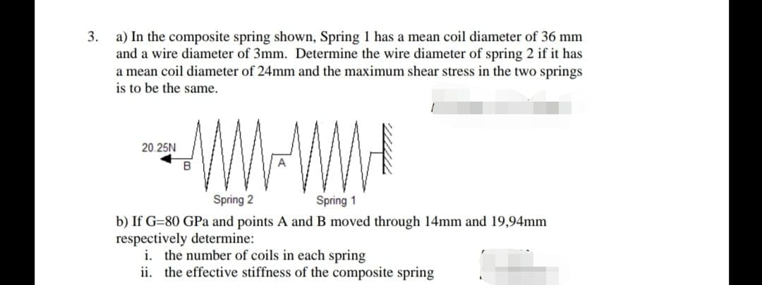 3.
a) In the composite spring shown, Spring 1 has a mean coil diameter of 36 mm
and a wire diameter of 3mm. Determine the wire diameter of spring 2 if it has
a mean coil diameter of 24mm and the maximum shear stress in the two springs
is to be the same.
20.25N
B
Spring 2
Spring 1
b) If G=80 GPa and points A and B moved through 14mm and 19,94mm
respectively determine:
i. the number of coils in each spring
ii. the effective stiffness of the composite spring
