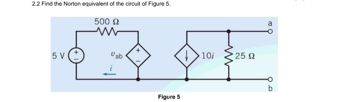 2.2 Find the Norton equivalent of the circuit of Figure 5.
5 V
500 Ω
Vab
+
Figure 5
↓
10i
25 Ω
a
b