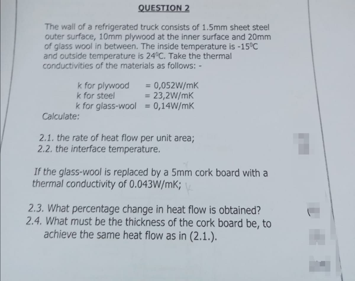 QUESTION 2
The wall of a refrigerated truck consists of 1.5mm sheet steel
outer surface, 10mm plywood at the inner surface and 20mm
of glass wool in between. The inside temperature is -15°C
and outside temperature is 24°C. Take the thermal
conductivities of the materials as follows: -
=0,052W/mK
= 23,2W/mK
k for glass-wool = 0,14W/mK
k for plywood
k for steel
%3D
Calculate:
2.1. the rate of heat flow per unit area;
2.2. the interface temperature.
If the glass-wool is replaced by a 5mm cork board with a
thermal conductivity of 0.043W/mK;
2.3. What percentage change in heat flow is obtained?
2.4. What must be the thickness of the cork board be, to
achieve the same heat flow as in (2.1.).
