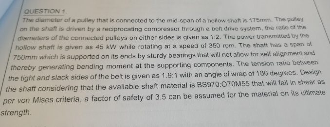 QUESTION 1.
The diameter of a pulley that is connected to the mid-span of a hollow shaft is 175mm. The pulley
on the shaft is driven by a reciprocating compressor through a belt drive system, the ratio of the
diameters of the connected pulleys on either sides is given as 1:2. The power transmitted by the
hollow shaft is given as 45 kW while rotating at a speed of 350 rpm. The shaft has a span of
750mm which is supported on its ends by sturdy bearings that will not allow for self alignment and
thereby generating bending moment at the supporting components. The tension ratio between
the tight and slack sides of the belt is given as 1.9:1 with an angle of wrap of 180 degrees. Design
the shaft considering that the available shaft material is BS970:070M55 that will fail in shear as
per von Mises criteria, a factor of safety of 3.5 can be assumed for the material on its ultimate
strength.