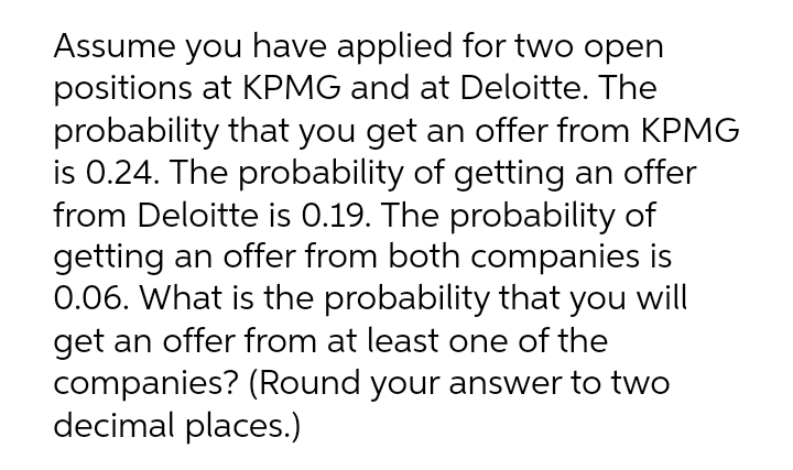 Assume you have applied for two open
positions at KPMG and at Deloitte. The
probability that you get an offer from KPMG
is 0.24. The probability of getting an offer
from Deloitte is 0.19. The probability of
getting an offer from both companies is
0.06. What is the probability that you will
get an offer from at least one of the
companies? (Round your answer to two
decimal places.)
