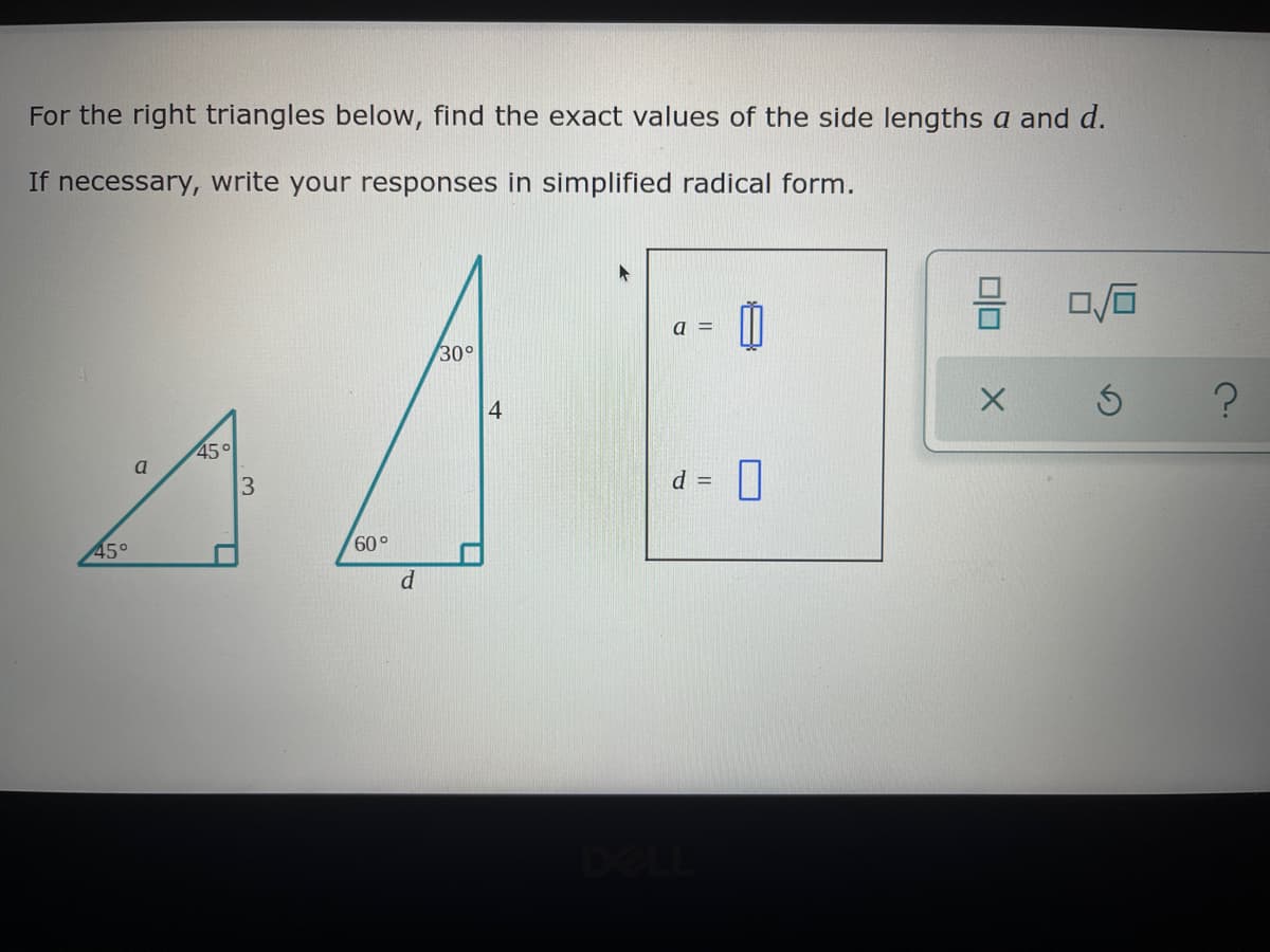 For the right triangles below, find the exact values of the side lengths a and d.
If necessary, write your responses in simplified radical form.
0/0
a =
30°
Ś
45°
a
d = 0
45°
L
3
60°
d
4
X
?