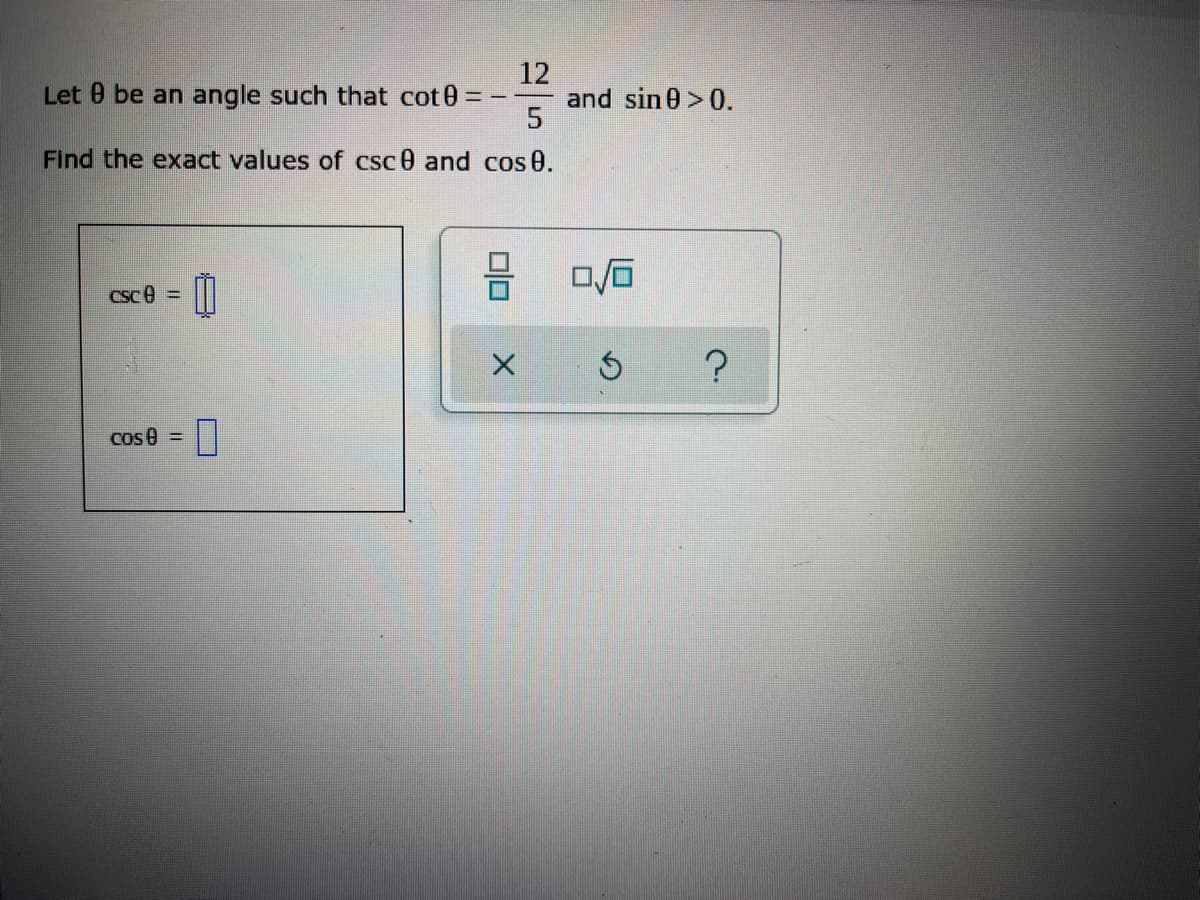 12
Let 9 be an angle such that cot0 =
==
5
Find the exact values of csc0 and cos 0.
CSC =
Cos 0 =
П
00
X
and sin0 >0.
0/0
5
?