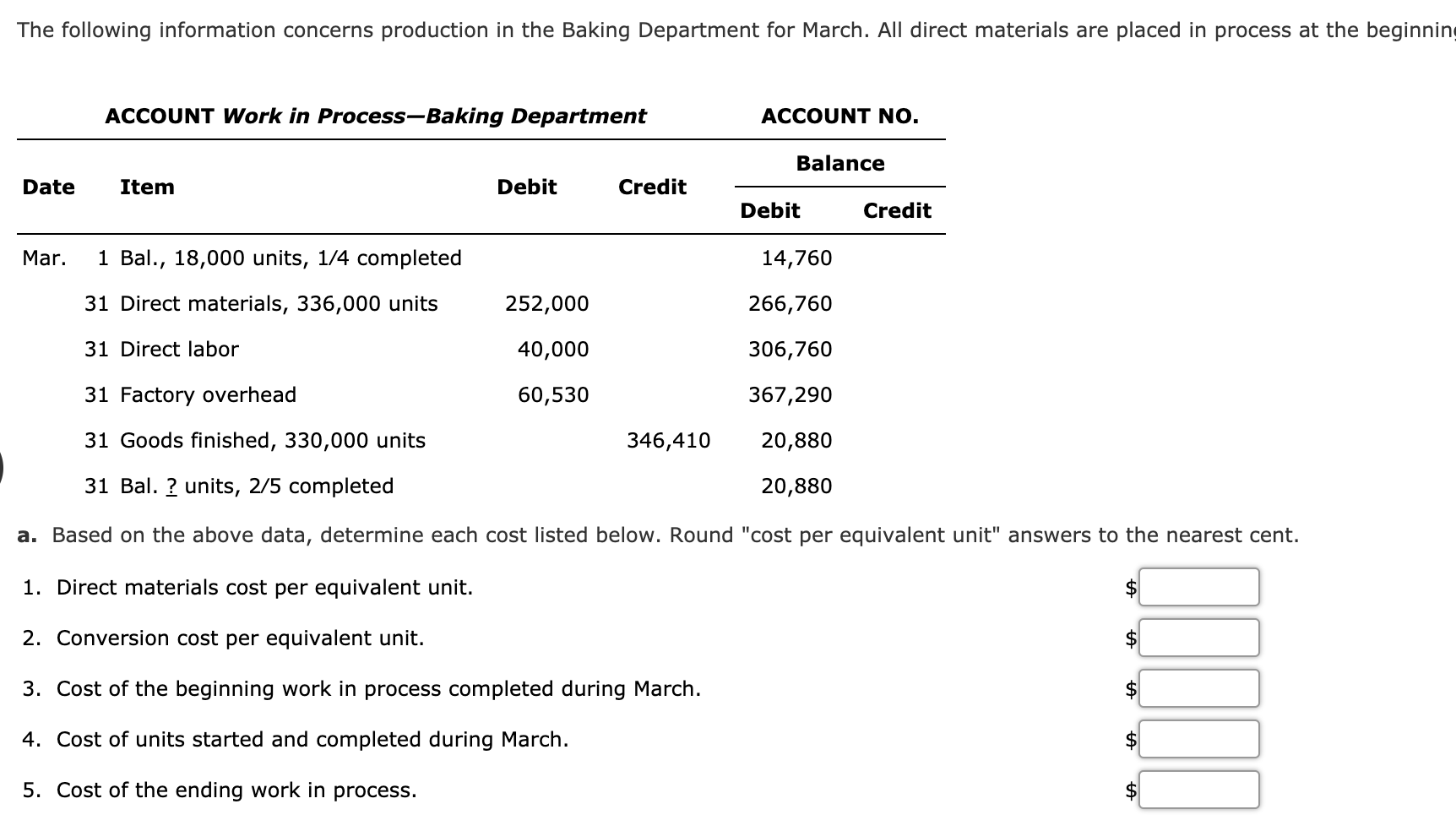The following information concerns production in the Baking Department for March. All direct materials are placed in process at the beginni
ACCOUNT Work in Process-Baking Department
ACCOUNT NO.
Balance
Date
Item
Debit
Credit
Debit
Credit
Mar.
1 Bal., 18,000 units, 1/4 completed
14,760
31 Direct materials, 336,000 units
252,000
266,760
31 Direct labor
40,000
306,760
31 Factory overhead
60,530
367,290
31 Goods finished, 330,000 units
346,410
20,880
31 Bal. ? units, 2/5 completed
20,880
a. Based on the above data, determine each cost listed below. Round "cost per equivalent unit" answers to the nearest cent.
1. Direct materials cost per equivalent unit.
2. Conversion cost per equivalent unit.
2$
3. Cost of the beginning work in process completed during March.
4. Cost of units started and completed during March.
5. Cost of the ending work in process.
