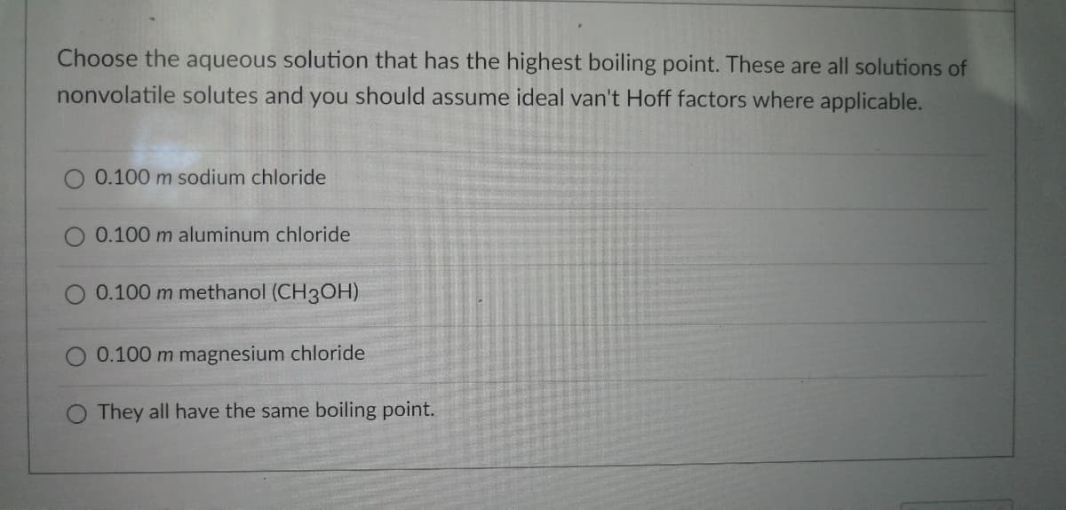 Choose the aqueous solution that has the highest boiling point. These are all solutions of
nonvolatile solutes and you should assume ideal van't Hoff factors where applicable.
0.100 m sodium chloride
O 0.100 m aluminum chloride
0.100 m methanol (CH3OH)
0.100 m magnesium chloride
They all have the same boiling point.
