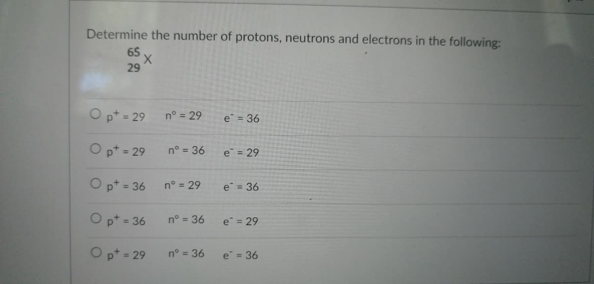 Determine the number of protons, neutrons and electrons in the following:
65
'X
29
O pt = 29
O pt = 29
O pt = 36
O pt = 36
O pt = 29
n° = 29
n° = 36
n° = 29
n° = 36
n° = 36
e = 36
e = 29
e = 36
e = 29
e = 36