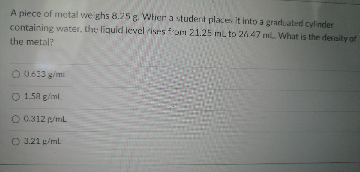 A piece of metal weighs 8.25 g. When a student places it into a graduated cylinder
containing water, the liquid level rises from 21.25 mL to 26.47 mL. What is the density of
the metal?
O 0.633 g/mL
O 1.58 g/mL
O 0.312 g/mL
O 3.21 g/mL