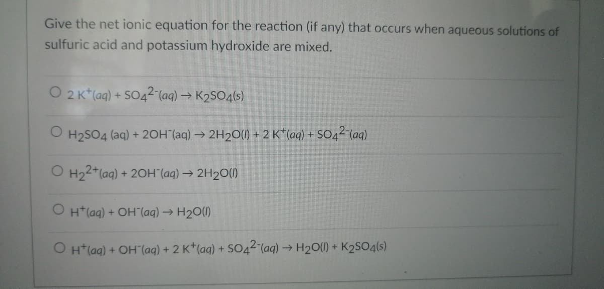 Give the net ionic equation for the reaction (if any) that occurs when aqueous solutions of
sulfuric acid and potassium hydroxide are mixed.
O 2 K+ (aq) + SO42- (aq) → K₂SO4(s)
O H₂SO4 (aq) + 2OH(aq) → 2H₂O(l) + 2 K+ (aq) + SO4²-(aq)
O H₂2+ (aq) + 2OH(aq) → 2H₂O(l)
OH(aq) + OH(aq) → H₂O(l)
O H+ (aq) + OH(aq) + 2 K+ (aq) + SO42- (aq) → H₂O(l) + K2SO4(s)