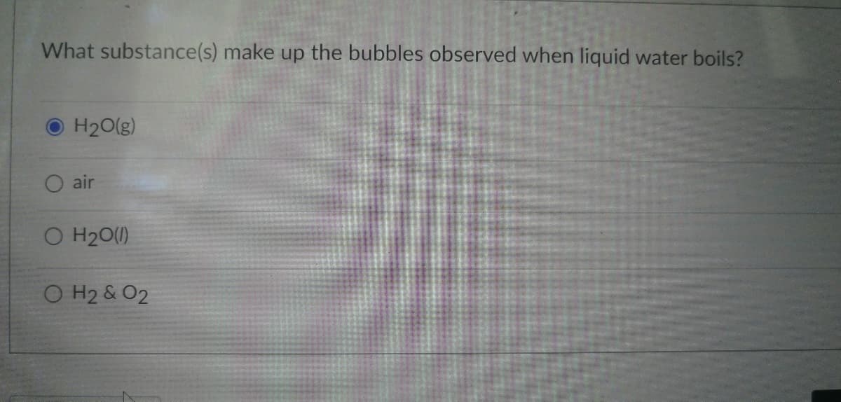 What substance(s) make up the bubbles observed when liquid water boils?
H₂O(g)
O air
O H₂O(l)
O H₂ & O2
