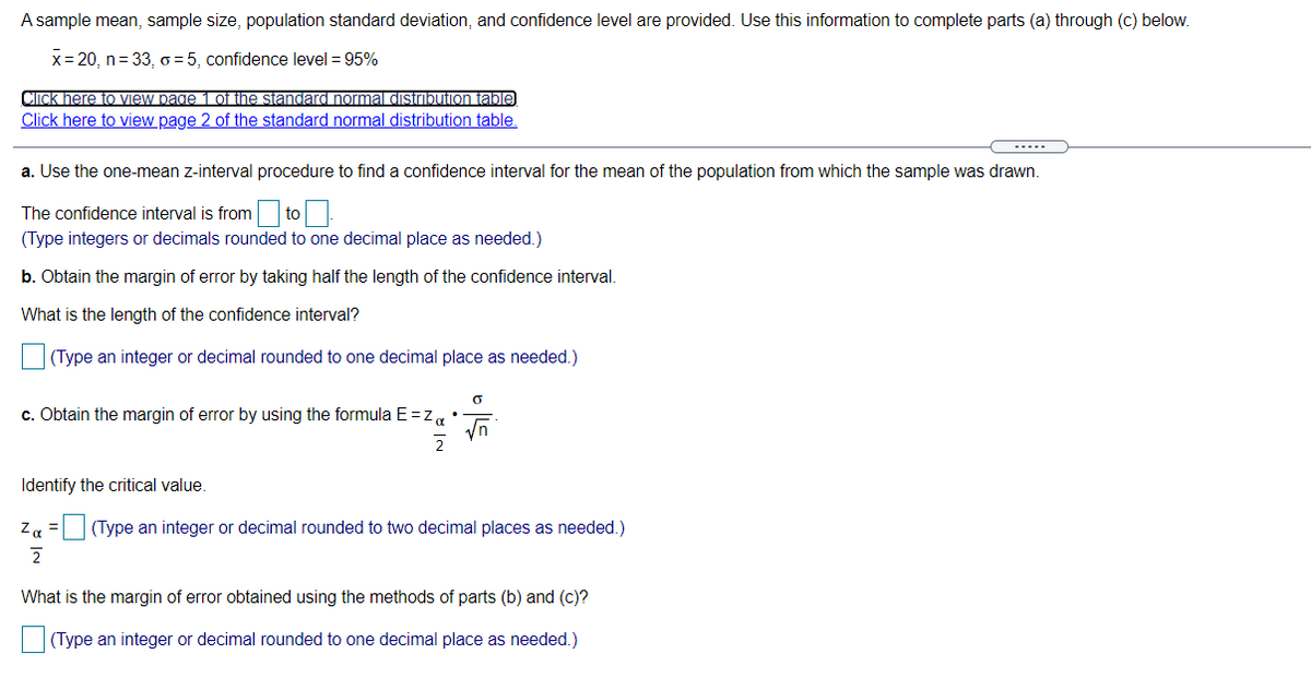 A sample mean, sample size, population standard deviation, and confidence level are provided. Use this information to complete parts (a) through (c) below.
x= 20, n= 33, o = 5, confidence level = 95%
Cick here to view page 1of tihe standard normal distrbution table
Click here to view page 2 of the standard normal distribution table.
a. Use the one-mean z-interval procedure to find a confidence interval for the mean of the population from which the sample was drawn.
The confidence interval is from to
(Type integers or decimals rounded to one decimal place as needed.)
b. Obtain the margin of error by taking half the length of the confidence interval.
What is the length of the confidence interval?
(Type an integer or decimal rounded to one decimal place as needed.)
c. Obtain the margin of error by using the formula E=z,•
2
Identify the critical value.
Za
(Type an integer or decimal rounded to two decimal places as needed.)
What is the margin of error obtained using the methods of parts (b) and (c)?
(Type an integer or decimal rounded to one decimal place as needed.)

