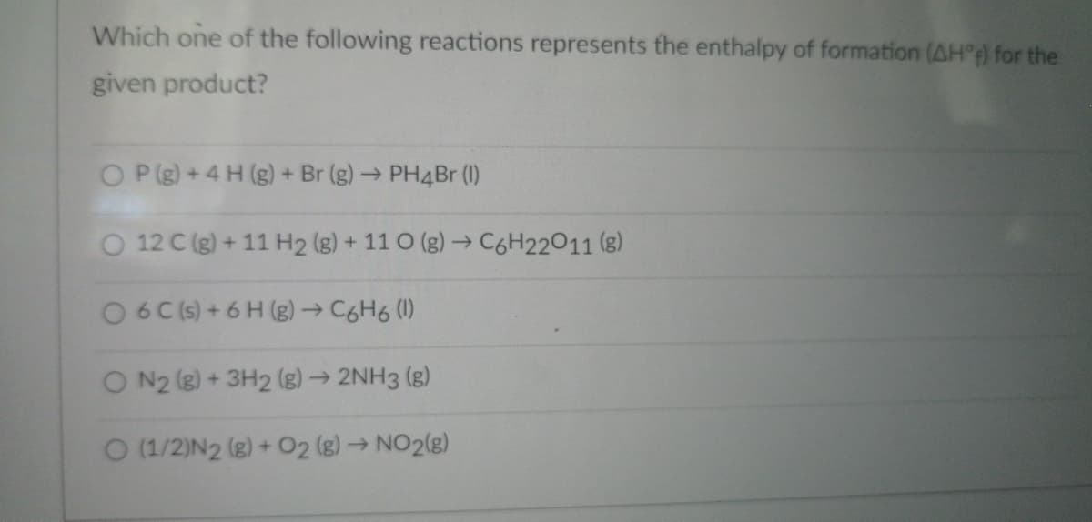 Which one of the following reactions represents the enthalpy of formation (AH°4) for the
given product?
P (g) + 4 H (g) + Br (g) → PH4Br (1)
12 C (g) + 11 H2 (g) + 110 (g) → C6H22011 (8)
O6C(s) + 6H (g) → C6H6 (1)
ON2 (g) + 3H2(g) → 2NH3(g)
O (1/2)N2 (g) + O2 (g) → NO2(g)