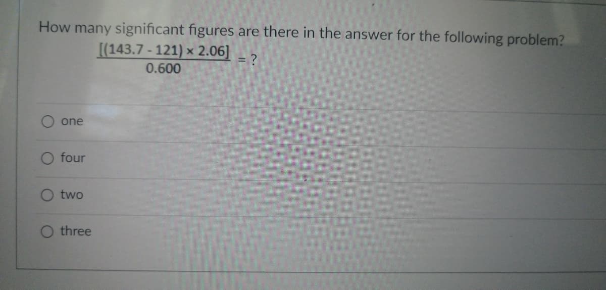 How many significant figures are there in the answer for the following problem?
[(143.7-121) × 2.06] = ?
0.600
one
O four
two
O three