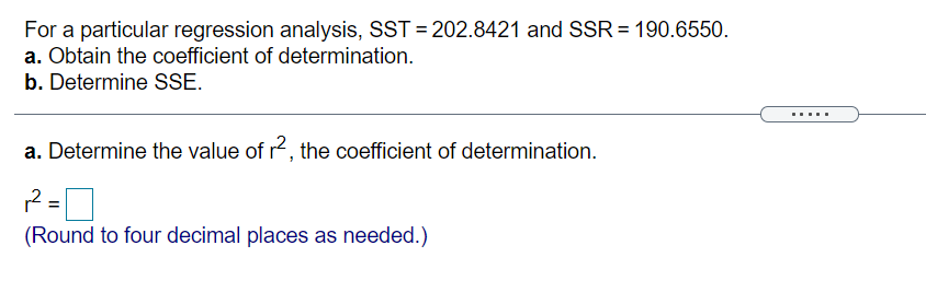 For a particular regression analysis, SST = 202.8421 and SSR = 190.6550.
a. Obtain the coefficient of determination.
b. Determine SSE.
.....
a. Determine the value of r2, the coefficient of determination.
%3D
(Round to four decimal places as needed.)
