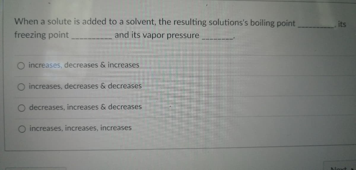 When a solute is added to a solvent, the resulting solutions's boiling point
freezing point
and its vapor pressure
O increases, decreases & increases
increases, decreases & decreases
decreases, increases & decreases
increases, increases, increases
its
Next.