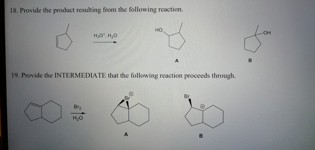 18. Provide the product resulting from the following reaction.
Но
-HO-
H30*, H20
19. Provide the INTERMEDIATÉ that the following reaction proceeds through.
Br
Br
Br2
H20
A

