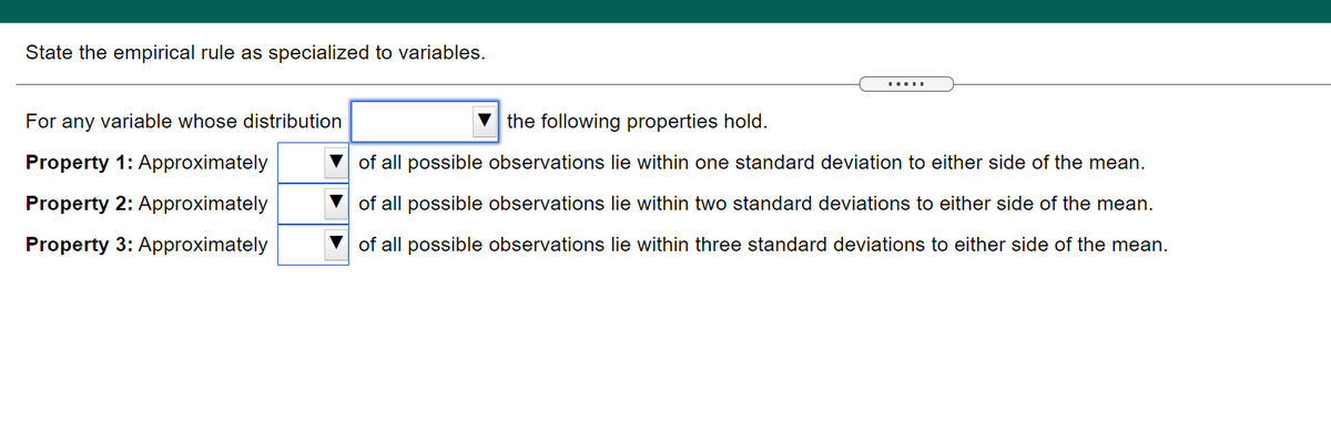 State the empirical rule as specialized to variables.
.....
For any variable whose distribution
v the following properties hold.
Property 1: Approximately
V of all possible observations lie within one standard deviation to either side of the mean.
Property 2: Approximately
of all possible observations lie within two standard deviations to either side of the mean.
Property 3: Approximately
V of all possible observations lie within three standard deviations to either side of the mean.
