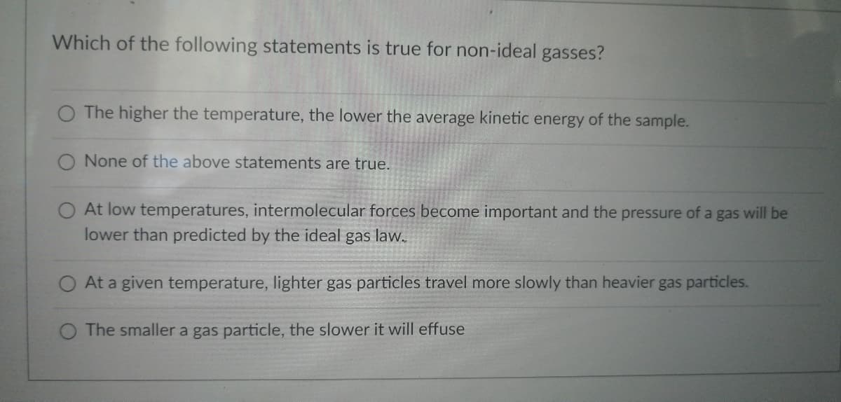 Which of the following statements is true for non-ideal gasses?
The higher the temperature, the lower the average kinetic energy of the sample.
None of the above statements are true.
At low temperatures, intermolecular forces become important and the pressure of a gas will be
lower than predicted by the ideal gas law.
At a given temperature, lighter gas particles travel more slowly than heavier gas particles.
O The smaller a gas particle, the slower it will effuse