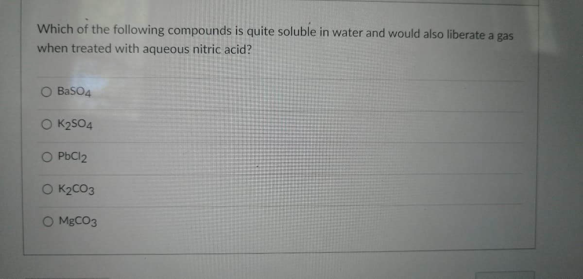 Which of the following compounds is quite soluble in water and would also liberate a gas
when treated with aqueous nitric acid?
BaSO4
K2SO4
PbCl2
K2CO3
MgCO3