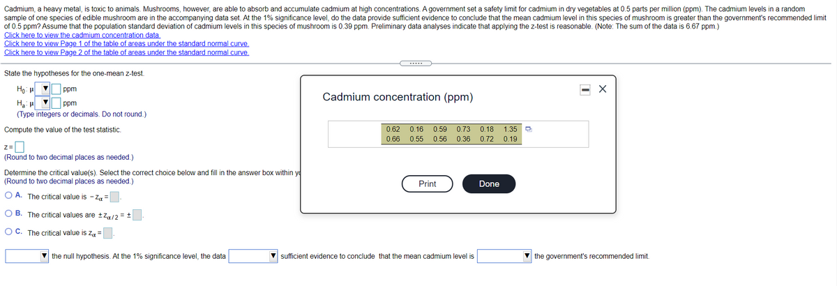 Cadmium, a heavy metal, is toxic to animals. Mushrooms, however, are able to absorb and accumulate cadmium at high concentrations. A government set a safety limit for cadmium in dry vegetables at 0.5 parts per million (ppm). The cadmium levels in a random
sample of one species of edible mushroom are in the accompanying data set. At the 1% significance level, do the data provide sufficient evidence to conclude that the mean cadmium level in this species of mushroom is greater than the government's recommended limit
of 0.5 ppm? Assume that the population standard deviation of cadmium levels in this species of mushroom is 0.39 ppm. Preliminary data analyses indicate that applying the z-test is reasonable. (Note: The sum of the data is 6.67 ppm.)
Click here to view the cadmium concentration data.
Click here to view Page 1 of the table of areas under the standard normal curve.
Click here to view Page 2 of the table of areas under the standard normal curve.
State the hypotheses for the one-mean z-test.
Họ: H
ppm
Cadmium concentration (ppm)
Ha: u
(Type integers or decimals. Do not round.)
ppm
Compute the value of the test statistic.
0.62
0.16
0.59
0.73
0.18
1.35
0.66
0.55
0.56 0.36
0.72
0.19
z=
(Round to two decimal places as needed.)
Determine the critical value(s). Select the correct choice below and fill in the answer box within yo
(Round to two decimal places as needed.)
Print
Done
O A. The critical value is - Za =
O B. The critical values are tZa/2 = +
O C. The critical value is za =
the null hypothesis. At the 1% significance level, the data
sufficient evidence to conclude that the mean cadmium level is
V the government's recommended limit.
