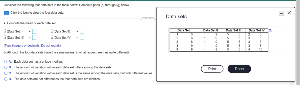 Consider the following four data sets in the table below. Complete parts (a) through (g) below.
Click the icon to view the four data sets.
Data sets
a. Compute the mean of each data set.
x (Data Set I)
x (Data Set II)
Data Set I
Data Set II
Data Set II
Data Set IV
%3D
=
1
1
9.
2
x (Data Set III)
x (Data Set IV)
2
6
1
9
3
6
8.
1
9
3
6.
(Type integers or decimals. Do not round.)
9.
1
9.
3
8
4
9.
1
10
b. Although the four data sets have the same means, in what respect are they quite different?
O A. Each data set has a unique median.
O B. The amount of variation within each data set differs among the data sets.
Print
Done
O C. The amount of variation within each data set is the same among the data sets, but with different values.
D. The data sets are not different as the four data sets are identical.
