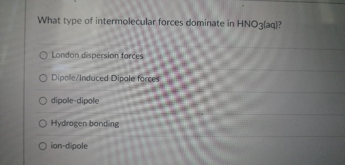 What type of intermolecular forces dominate in HNO3(aq)?
O London dispersion forces
O Dipole/Induced Dipole forces
dipole-dipole
O Hydrogen bonding
O ion-dipole
