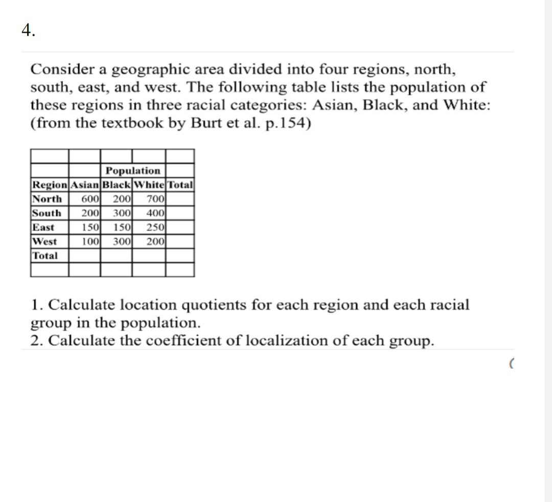 Consider a geographic area divided into four regions, north,
south, east, and west. The following table lists the population of
these regions in three racial categories: Asian, Black, and White:
(from the textbook by Burt et al. p.154)
Population
Region Asian Black WhiteTotal
200
North
600
700
South
East
West
Total
200
300
400
150
150
250
100
300
200
1. Calculate location quotients for each region and each racial
group in the population.
2. Calculate the coefficient of localization of each group.
