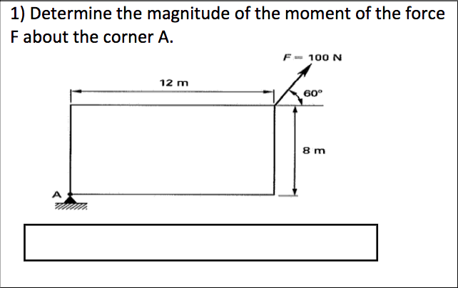 1) Determine the magnitude of the moment of the force
F about the corner A.
F= 100 N
12 m
60°
8 m
