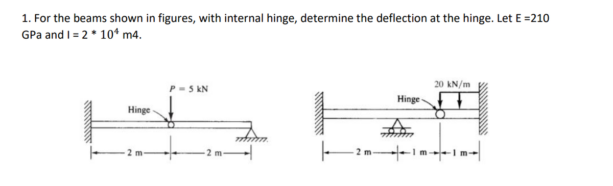 1. For the beams shown in figures, with internal hinge, determine the deflection at the hinge. Let E =210
GPa and I = 2 * 104 m4.
Hinge
2 m
P = 5 kN
2 m
|
2 m
777
Hinge
1m
20 kN/m
m+