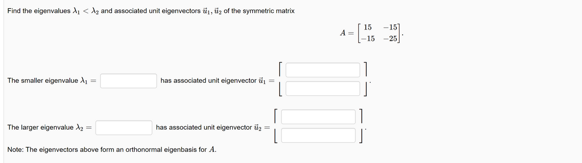 Find the eigenvalues λ₁ < λ2 and associated unit eigenvectors ₁, 2 of the symmetric matrix
The smaller eigenvalue X₁
The larger eigenvalue >2
=
=
has associated unit eigenvector ₁
=
=
has associated unit eigenvector 2
Note: The eigenvectors above form an orthonormal eigenbasis for A.
A
=
15
-15
-15 -25