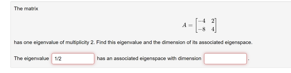 The matrix
A =
The eigenvalue 1/2
-4 21
-8 4
has one eigenvalue of multiplicity 2. Find this eigenvalue and the dimension of its associated eigenspace.
has an associated eigenspace with dimension