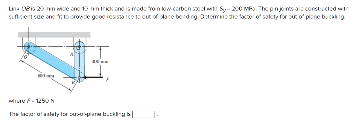 Link OB is 20 mm wide and 10 mm thick and is made from low-carbon steel with Sy= 200 MPa. The pin joints are constructed with
sufficient size and fit to provide good resistance to out-of-plane bending. Determine the factor of safety for out-of-plane buckling.
800 mm
where F=1250 N
B
400 mm
F
The factor of safety for out-of-plane buckling is