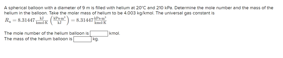 A spherical balloon with a diameter of 9 m is filled with helium at 20°C and 210 kPa. Determine the mole number and the mass of the
helium in the balloon. Take the molar mass of helium to be 4.003 kg/kmol. The universal gas constant is
8.31447
kJ
Ru = 8.31447. mol-K (kPx.m³
kJ
The mole number of the helium balloon is
The mass of the helium balloon is
kPa-m³
kmol-K
kg.
kmol.
