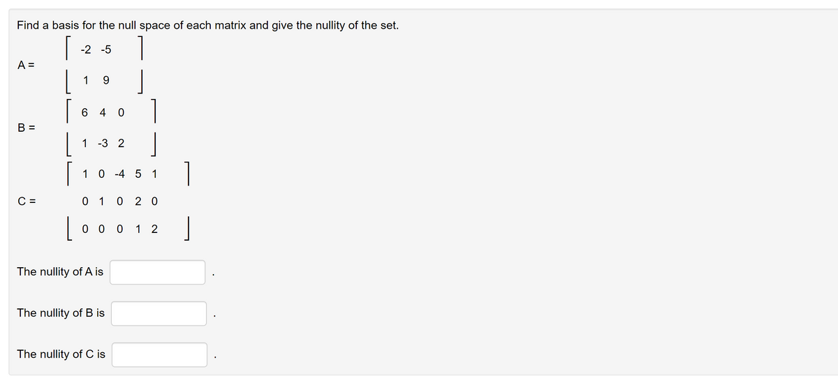 Find a basis for the null space of each matrix and give the nullity of the set.
[
A =
B =
C =
L
-2 -5
1
9
640
1 -3 2
1
0-4 5 1
0 1 020
1
0 0 0 1 2
The nullity of A is
The nullity of B is
The nullity of C is
1
1