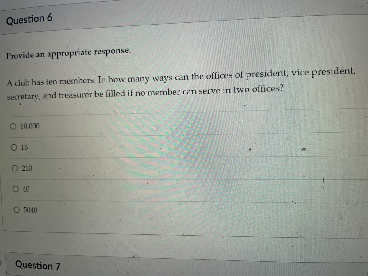 Question 6
Provide an appropriate response.
A club has ten members. In how many ways can the offices of president, vice president,
secretary, and treasurer be filled if no member can serve in two offices?
O 10,000
O 16
O 210
O 40
O 5040
Question 7
