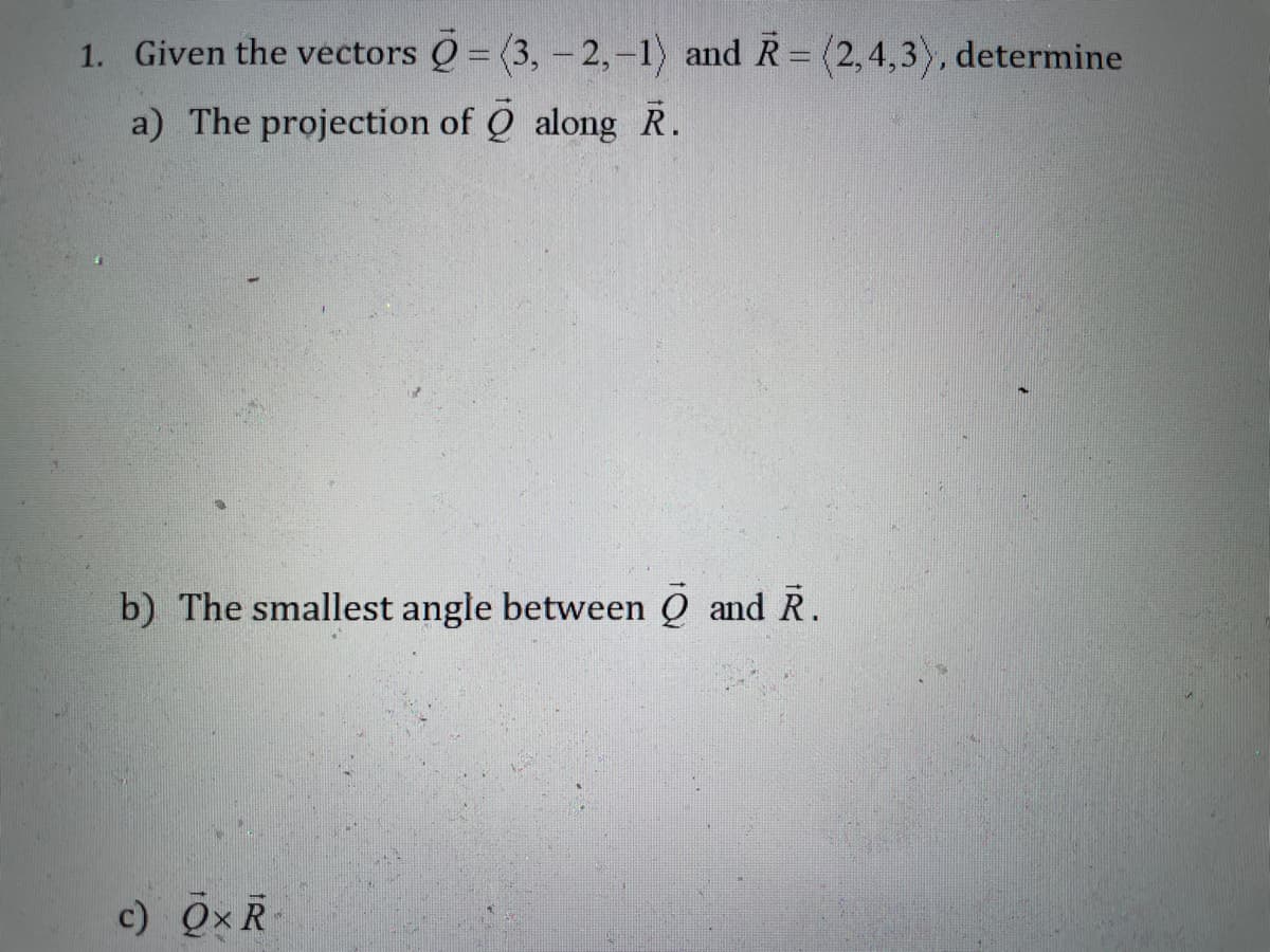 1. Given the vectors Q = (3, - 2,-1) and R= (2,4,3), determine
a) The projection of Q along R.
b) The smallest angle between Q and R.
c) Qx R
