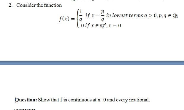 2. Consider the function
f(x) = {9
if x
in lowest terms q > 0, p,q E Q;
0 if x e Q°,x = 0
Question: Show that f is continuous at x=0 and every irrational.
