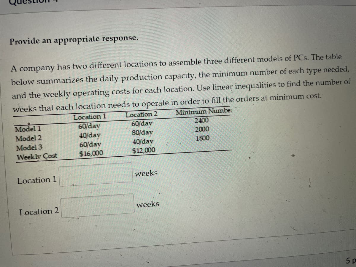 Provide an appropriate response.
A company has two different locations to assemble three different models of PCs. The table
below summarizes the daily production capacity, the minimum number of each type needed,
and the weekly operating costs for each location. Use linear inequalities to find the number of
weeks that each location needs to operate in order to fill the orders at minimum cost.
Location 1
Location 2
Minimum Numbe:
Model 1
60/day
40/day
60/day
$16,000
2400
60/day
So/day
40/day
$12,000
2000
Model 2
1800
Model 3
Week ly Cost
Location 1
weeks
weeks
Location 2
5 p
