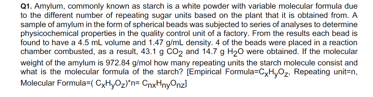 Q1. Amylum, commonly known as starch is a white powder with variable molecular formula due
to the different number of repeating sugar units based on the plant that it is obtained from. A
sample of amylum in the form of spherical beads was subjected to series of analyses to determine
physicochemical properties in the quality control unit of a factory. From the results each bead is
found to have a 4.5 mL volume and 1.47 g/mL density. 4 of the beads were placed in a reaction
chamber combusted, as a result, 43.1 g CO2 and 14.7 g H2O were obtained. If the molecular
weight of the amylum is 972.84 g/mol how many repeating units the starch molecule consist and
what is the molecular formula of the starch? [Empirical Formula=CxHyOz, Repeating unit=n,
Molecular Formula=( CxHyOz)*n= CnxHnyOnzl

