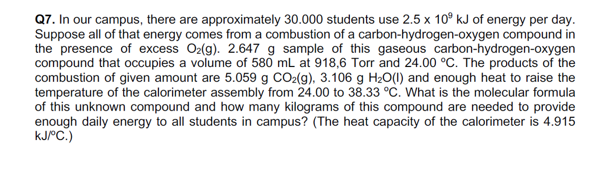 Q7. In our campus, there are approximately 30.000 students use 2.5 x 10° kJ of energy per day.
Suppose all of that energy comes from a combustion of a carbon-hydrogen-oxygen compound in
the presence of excess O2(g). 2.647 g sample of this gaseous carbon-hydrogen-oxygen
compound that occupies a volume of 580 mL at 918,6 Torr and 24.00 °C. The products of the
combustion of given amount are 5.059 g CO2(g), 3.106 g H2O(1) and enough heat to raise the
temperature of the calorimeter assembly from 24.00 to 38.33 °C. What is the molecular formula
of this unknown compound and how many kilograms of this compound are needed to provide
enough daily energy to all students in campus? (The heat capacity of the calorimeter is 4.915
kJ/°C.)
