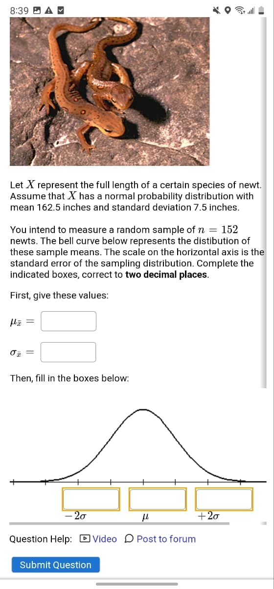 8:39 D A M
Let X represent the full length of a certain species of newt.
Assume that X has a normal probability distribution with
mean 162.5 inches and standard deviation 7.5 inches.
You intend to measure a random sample of n = 152
newts. The bell curve below represents the distibution of
these sample means. The scale on the horizontal axis is the
standard error of the sampling distribution. Complete the
indicated boxes, correct to two decimal places.
First, give these values:
Then, fill in the boxes below:
- 20
+20
Question Help: D Video D Post to forum
Submit Question
