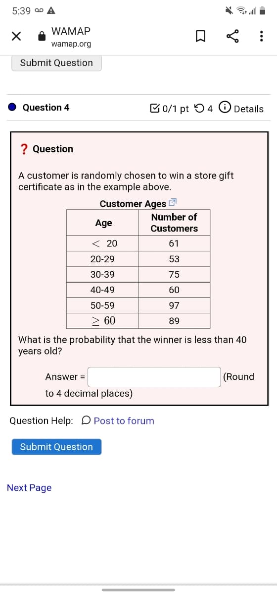 5:39 ao A
WAMAP
wamap.org
Submit Question
Question 4
E 0/1 pt 54
Details
? Question
A customer is randomly chosen to win a store gift
certificate as in the example above.
Customer Ages
Number of
Age
Customers
< 20
61
20-29
53
30-39
75
40-49
60
50-59
97
> 60
89
What is the probability that the winner is less than 40
years old?
Answer =
(Round
to 4 decimal places)
Question Help: D Post to forum
Submit Question
Next Page
