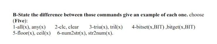 B-State the difference between those commands give an example of each one. choose
(Five):
1-all(x), any(x)
5-floor(x), ceil(x) 6-num2str(x), str2num(x).
2-cle, clear
3-triu(x), tril(x)
4-bitset(x,BIT),bitget(x,BIT)

