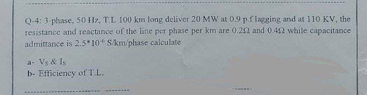 Q-4: 3-phase, 50 Hz, T.L 100 km long deliver 20 MW at 0.9 p.f lagging and at 110 KV, the
resistance and reactance of the line per phase per km are 0.202 and 0.42 while capacitance
admittance is 2.5*10 S/km/phase calculate
a- Vs & Is
b- Efficiency of T.L.
