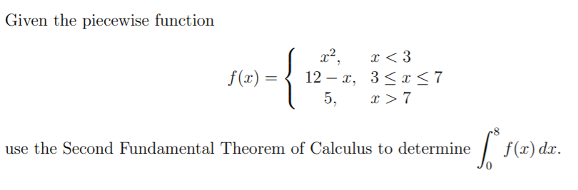 Given the piecewise function
x < 3
f(x) =
12 – x, 3< x<7
5,
x > 7
use the Second Fundamental Theorem of Calculus to determine
| f(x) dx.
