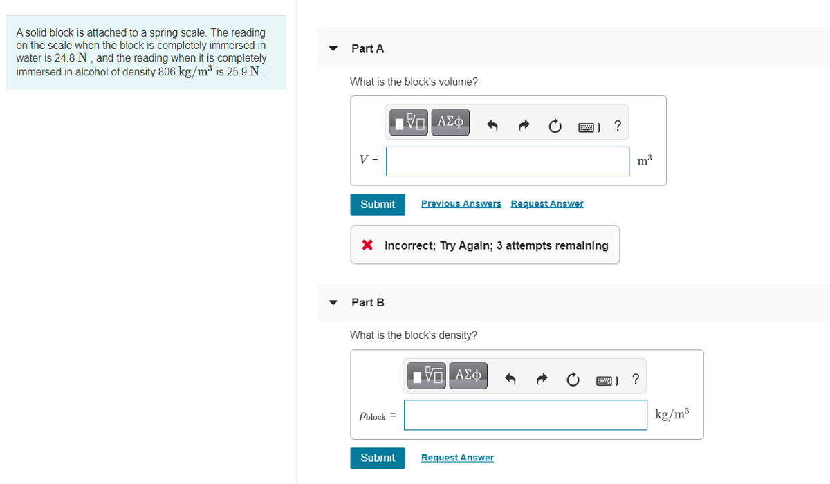 A solid block is attached to a spring scale. The reading
on the scale when the block is completely immersed in
water is 24.8 N , and the reading when it is completely
immersed in alcohol of density 806 kg/m³ is 25.9 N
Part A
What is the block's volume?
?
V =
m3
Submit
Previous Answers Request Answer
X Incorrect; Try Again; 3 attempts remaining
Part B
What is the block's density?
Pblock =
kg/m³
Submit
Request Answer
