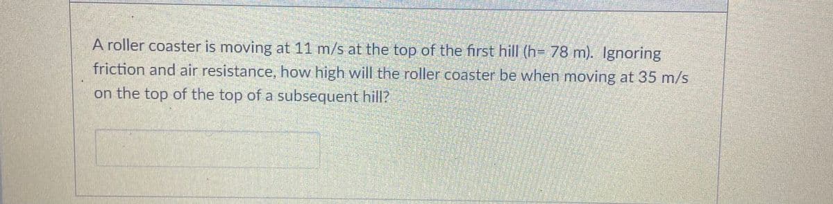 A roller coaster is moving at 11 m/s at the top of the first hill (h= 78 m). Ignoring
friction and air resistance, how high will the roller coaster be when moving at 35 m/s
on the top of the top of a subsequent hill?
