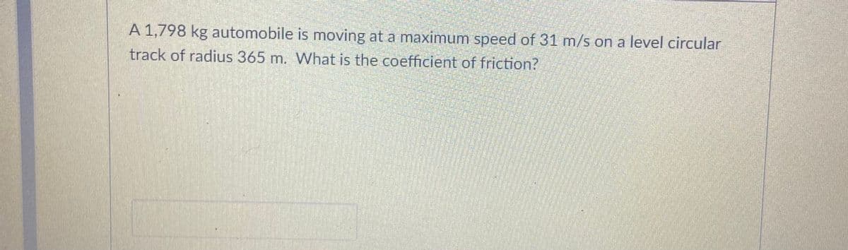 A 1,798 kg automobile is moving at a maximum speed of 31 m/s on a level circular
track of radius 365 m. What is the coefficient of friction?
