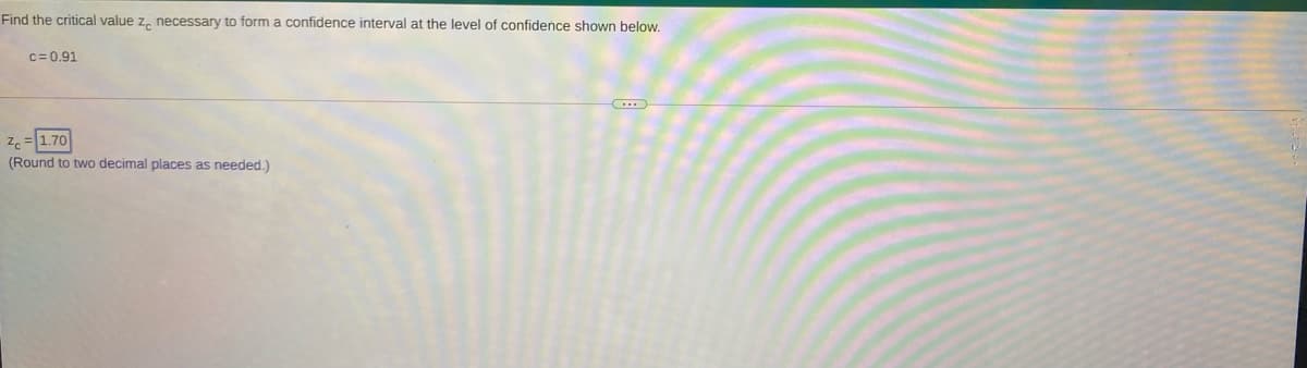 Find the critical value z, necessary to form a confidence interval at the level of confidence shown below.
c= 0.91
1.70
(Round to two decimal places as needed.)
