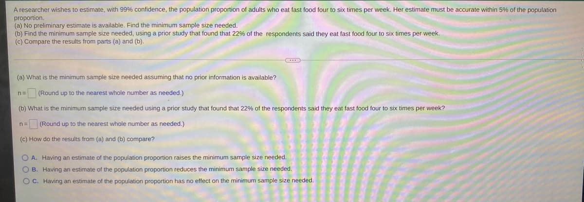 A researcher wishes to estimate, with 99% confidence, the population proportion of adults who eat fast food four to six times per week. Her estimate must be accurate within 5% of the population
proportion.
(a) No preliminary estimate is available. Find the minimum sample size needed.
(b) Find the minimum sample size needed, using a prior study that found that 22% of the respondents said they eat fast food four to six times per week.
(c) Compare the results from parts (a) and (b).
(a) What is the minimum sample size needed assuming that no prior information is available?
n=
(Round up to the nearest whole number as needed.)
(b) What is the minimum sample size needed using a prior study that found that 22% of the respondents said they eat fast food four to six times per week?
n=
(Round up to the nearest whole number as needed.)
(c) How do the results from (a) and (b) compare?
O A. Having an estimate of the population proportion raises the minimum sample size needed.
O B. Having an estimate of the population proportion reduces the minimum sample size needed.
O C. Having an estimate of the population proportion has no effect on the minimum sample size needed.
