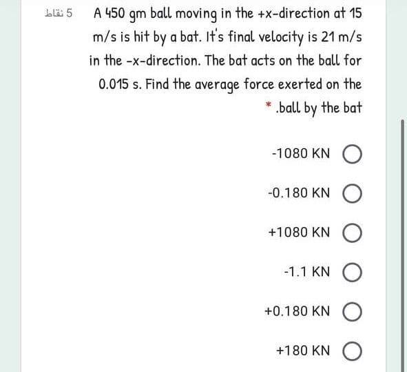 blä 5
A 450 qm ball moving in the +x-direction at 15
m/s is hit by a bat. It's final velocity is 21 m/s
in the -x-direction. The bat acts on the ball for
0.015 s. Find the average force exerted on the
.ball by the bat
-1080 KN O
-0.180 KN O
+1080 KN
-1.1 KN
+0.180 KN O
+180 KN O
